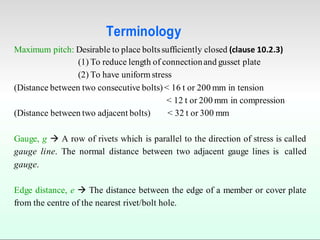 Terminology
Maximum pitch: Desirable to place boltssufficiently closed (clause 10.2.3)
(1) To reduce length of connectionand gusset plate
(2) To have uniform stress
(Distance between two consecutive bolts) < 16 t or 200 mm in tension
< 12 t or 200 mm in compression
(Distance between two adjacent bolts) < 32 t or 300 mm
Gauge, g  A row of rivets which is parallel to the direction of stress is called
gauge line. The normal distance between two adjacent gauge lines is called
gauge.
Edge distance, e  The distance between the edge of a member or cover plate
from the centre of the nearest rivet/bolt hole.
 