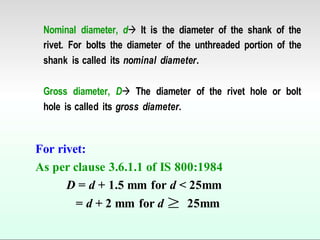Nominal diameter, d It is the diameter of the shank of the
rivet. For bolts the diameter of the unthreaded portion of the
shank is called its nominal diameter.
Gross diameter, D The diameter of the rivet hole or bolt
hole is called its gross diameter.
For rivet:
As per clause 3.6.1.1 of IS 800:1984
D = d + 1.5 mm for d < 25mm
= d + 2 mm for d 25mm
 