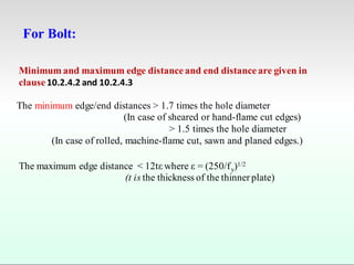 For Bolt:
Minimum and maximum edge distance and end distance are given in
clause 10.2.4.2 and 10.2.4.3
The minimum edge/end distances > 1.7 times the hole diameter
(In case of sheared or hand-flame cut edges)
> 1.5 times the hole diameter
(In case of rolled, machine-flame cut, sawn and planed edges.)
The maximum edge distance < 12tε where ε = (250/fy)1/2
(t is the thickness of the thinner plate)
 