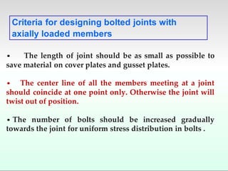 • The length of joint should be as small as possible to
save material on cover plates and gusset plates.
• The center line of all the members meeting at a joint
should coincide at one point only. Otherwise the joint will
twist out of position.
• The number of bolts should be increased gradually
towards the joint for uniform stress distribution in bolts .
Criteria for designing bolted joints with
axially loaded members
 