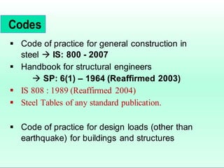  Code of practice for general construction in
steel  IS: 800 - 2007
 Handbook for structural engineers
 SP: 6(1) – 1964 (Reaffirmed 2003)
 IS 808 : 1989 (Reaffirmed 2004)
 Steel Tables of any standard publication.
 Code of practice for design loads (other than
earthquake) for buildings and structures
Codes
 