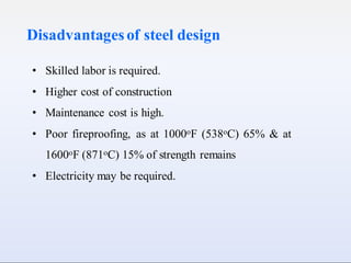 Disadvantagesof steel design
• Skilled labor is required.
• Higher cost of construction
• Maintenance cost is high.
• Poor fireproofing, as at 1000oF (538oC) 65% & at
1600oF (871oC) 15% of strength remains
• Electricity may be required.
 