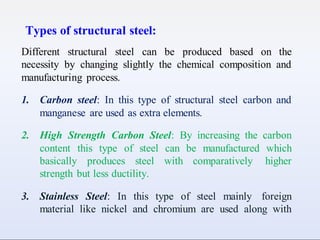 Types of structural steel:
Different structural steel can be produced based on the
necessity by changing slightly the chemical composition and
manufacturing process.
1. Carbon steel: In this type of structural steel carbon and
manganese are used as extra elements.
2. High Strength Carbon Steel: By increasing the carbon
content this type of steel can be manufactured which
basically produces steel with comparatively higher
strength but less ductility.
3. Stainless Steel: In this type of steel mainly foreign
material like nickel and chromium are used along with
 