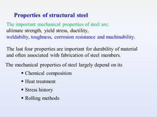 Properties of structural steel
The important mechanical properties of steel are:
ultimate strength, yield stress, ductility,
weldabilty, toughness, corrosion resistance and machinability.
The last four properties are important for durability of material
and often associated with fabrication of steel members.
The mechanical properties of steel largely depend on its
 Chemical composition
 Heat treatment
 Stress history
 Rolling methods
 