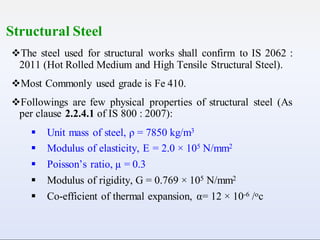 Structural Steel
The steel used for structural works shall confirm to IS 2062 :
2011 (Hot Rolled Medium and High Tensile Structural Steel).
Most Commonly used grade is Fe 410.
Followings are few physical properties of structural steel (As
per clause 2.2.4.1 of IS 800 : 2007):
 Unit mass of steel, ρ = 7850 kg/m3
 Modulus of elasticity, E = 2.0 × 105 N/mm2
 Poisson’s ratio, µ = 0.3
 Modulus of rigidity, G = 0.769 × 105 N/mm2
 Co-efficient of thermal expansion, α= 12 × 10-6 /oc
 