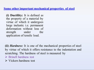 Some other important mechanical properties of steel
(i) Ductility: It is defined as
the property of a material by
virtue of which it undergoes
large inelastic i.e. permanent
deformation without loss of
strength under the
application of tensile load.
(ii) Hardness: It is one of the mechanical properties of steel
by virtue of which it offers resistance to the indentation and
scratching. The hardness of steel is measured by
 Brinell hardness test
 Vickers hardness test
 