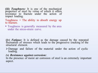 (iii) Toughness: It is one of the mechanical
properties of steel by virtue of which it offers
resistance to fracture under the action of
impact loading.
Toughness = The ability to absorb energy up
to fracture.
 Toughness is generally measured by the area
under the stress-strain curve.
(iv) Fatigue: It is defined as the damage caused by the repeated
fluctuation of stresses which leads to the progressive cracking of the
structural element.
Damage and failure of the material under the action of cyclic
loading.
(v) Resistance against corrosion:
In the presence of moist air corrosion of steel is an extremely important
aspect.
 