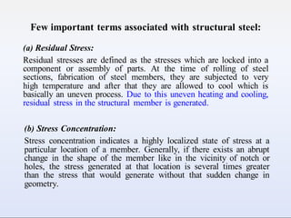 Few important terms associated with structural steel:
(a) Residual Stress:
Residual stresses are defined as the stresses which are locked into a
component or assembly of parts. At the time of rolling of steel
sections, fabrication of steel members, they are subjected to very
high temperature and after that they are allowed to cool which is
basically an uneven process. Due to this uneven heating and cooling,
residual stress in the structural member is generated.
(b) Stress Concentration:
Stress concentration indicates a highly localized state of stress at a
particular location of a member. Generally, if there exists an abrupt
change in the shape of the member like in the vicinity of notch or
holes, the stress generated at that location is several times greater
than the stress that would generate without that sudden change in
geometry.
 