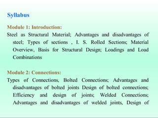 Syllabus
Module 1: Introduction:
Steel as Structural Material; Advantages and disadvantages of
steel; Types of sections , I. S. Rolled Sections; Material
Overview, Basis for Structural Design; Loadings and Load
Combinations
Module 2: Connections:
Types of Connections, Bolted Connections; Advantages and
disadvantages of bolted joints Design of bolted connections;
Efficiency and design of joints; Welded Connections;
Advantages and disadvantages of welded joints, Design of
 