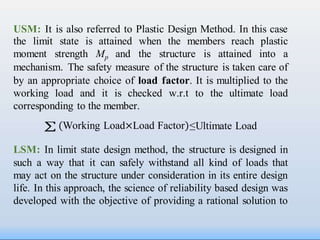 Working Load×Load Factor
USM: It is also referred to Plastic Design Method. In this case
the limit state is attained when the members reach plastic
moment strength Mp and the structure is attained into a
mechanism. The safety measure of the structure is taken care of
by an appropriate choice of load factor. It is multiplied to the
working load and it is checked w.r.t to the ultimate load
corresponding to the member.
∑ ≤Ultimate Load
LSM: In limit state design method, the structure is designed in
such a way that it can safely withstand all kind of loads that
may act on the structure under consideration in its entire design
life. In this approach, the science of reliability based design was
developed with the objective of providing a rational solution to
 