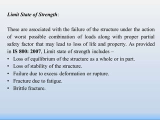 Limit State of Strength:
These are associated with the failure of the structure under the action
of worst possible combination of loads along with proper partial
safety factor that may lead to loss of life and property. As provided
in IS 800: 2007, Limit state of strength includes –
• Loss of equilibrium of the structure as a whole or in part.
• Loss of stability of the structure.
• Failure due to excess deformation or rupture.
• Fracture due to fatigue.
• Brittle fracture.
 