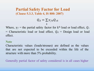 Partial Safety Factor for Load
(Clause 5.3.3, Table 4, IS 800: 2007)
𝑄𝑑 = ∑ 𝛾𝑓𝑘𝑄𝑐𝑘
𝑘
Where, 𝛾𝑓 = the partial safety factor for kth load or load effect, 𝑄𝑐
= Characteristic load or load effect, 𝑄𝑑 = Design load or load
effect.
Note
Characteristic values (loads/stresses) are defined as the values
that are not expected to be exceeded within the life of the
structure with more than 5% probability.
Generally partial factor of safety considered is in all cases higher
 