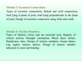 Module 3: Eccentric Connections
Types of eccentric connections, Bolted and weld connections,
load lying in plane of joint, load lying perpendicular to the plane
of joint, Design of eccentric connection using bolts and welds
Module 4: Tension Members
Types of failures, Gross and net sectional area, Rupture of
critical section, Strength calculation; Block shear failure,
Slenderness ratio, Design of tension members; Gusset plates,
Lug angles; tension splices; Design of tension member
subjected to axial and bending
 