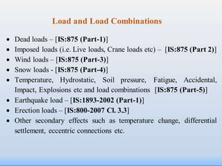 Load and Load Combinations
 Dead loads – [IS:875 (Part-1)]
 Imposed loads (i.e. Live loads, Crane loads etc) – [IS:875 (Part 2)]
 Wind loads – [IS:875 (Part-3)]
 Snow loads - [IS:875 (Part-4)]
 Temperature, Hydrostatic, Soil pressure, Fatigue, Accidental,
Impact, Explosions etc and load combinations [IS:875 (Part-5)]
 Earthquake load – [IS:1893-2002 (Part-1)]
 Erection loads – [IS:800-2007 Cl. 3.3]
 Other secondary effects such as temperature change, differential
settlement, eccentric connections etc.
 