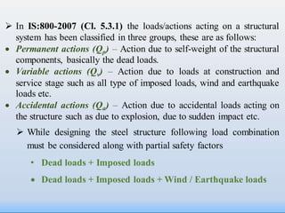  In IS:800-2007 (Cl. 5.3.1) the loads/actions acting on a structural
system has been classified in three groups, these are as follows:
 Permanent actions (Qp) – Action due to self-weight of the structural
components, basically the dead loads.
 Variable actions (Qv) – Action due to loads at construction and
service stage such as all type of imposed loads, wind and earthquake
loads etc.
 Accidental actions (Qa) – Action due to accidental loads acting on
the structure such as due to explosion, due to sudden impact etc.
 While designing the steel structure following load combination
must be considered along with partial safety factors
• Dead loads + Imposed loads
 Dead loads + Imposed loads + Wind / Earthquake loads
 