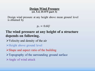𝑧
Design Wind Pressure
(cl. 5.4; IS 875 part 3)
Design wind pressure at any height above mean ground level
is obtained by
𝑝𝑧 = 0.6𝑉2
The wind pressure at any height of a structure
depends on following.
Velocity and density of the air
Height above ground level
Shape and aspect ratio of the building
Topography of the surrounding ground surface
Angle of wind attack
 