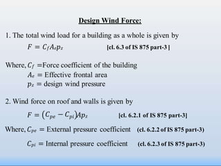 Design Wind Force:
1. The total wind load for a building as a whole is given by
𝐹 = 𝐶𝑓𝐴𝑒𝑝𝑧 [cl. 6.3 of IS 875 part-3 ]
Where, 𝐶𝑓 =Force coefficient of the building
𝐴𝑒 = Effective frontal area
𝑝𝑧 = design wind pressure
2. Wind force on roof and walls is given by
𝐹 = 𝐴𝑝𝑧 [cl. 6.2.1 of IS 875 part-3]
Where, 𝐶𝑝𝑒 = External pressure coefficient (cl. 6.2.2 of IS 875 part-3)
𝐶𝑝𝑖 = Internal pressure coefficient (cl. 6.2.3 of IS 875 part-3)
𝐶𝑝𝑒 − 𝐶𝑝𝑖
 