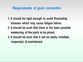 Requirements of good connection
1. It should be rigid enough to avoid fluctuating
stresses which may cause fatigue failure.
2. It should be such that there is the least possible
weakening of the parts to be joined.
3. It should be such that it can be easily installed,
inspected, & maintained.
 