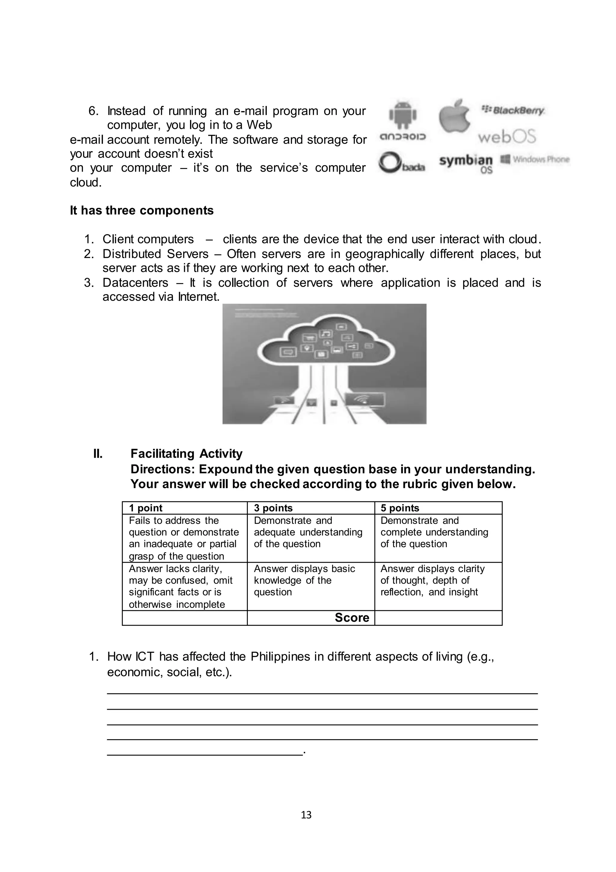 13
6. Instead of running an e-mail program on your
computer, you log in to a Web
e-mail account remotely. The software and storage for
your account doesn’t exist
on your computer – it’s on the service’s computer
cloud.
It has three components
1. Client computers – clients are the device that the end user interact with cloud.
2. Distributed Servers – Often servers are in geographically different places, but
server acts as if they are working next to each other.
3. Datacenters – It is collection of servers where application is placed and is
accessed via Internet.
II. Facilitating Activity
Directions: Expound the given question base in your understanding.
Your answer will be checked according to the rubric given below.
1 point 3 points 5 points
Fails to address the
question or demonstrate
an inadequate or partial
grasp of the question
Demonstrate and
adequate understanding
of the question
Demonstrate and
complete understanding
of the question
Answer lacks clarity,
may be confused, omit
significant facts or is
otherwise incomplete
Answer displays basic
knowledge of the
question
Answer displays clarity
of thought, depth of
reflection, and insight
Score
1. How ICT has affected the Philippines in different aspects of living (e.g.,
economic, social, etc.).
______________________________________________________________
______________________________________________________________
______________________________________________________________
______________________________________________________________
____________________________.
 