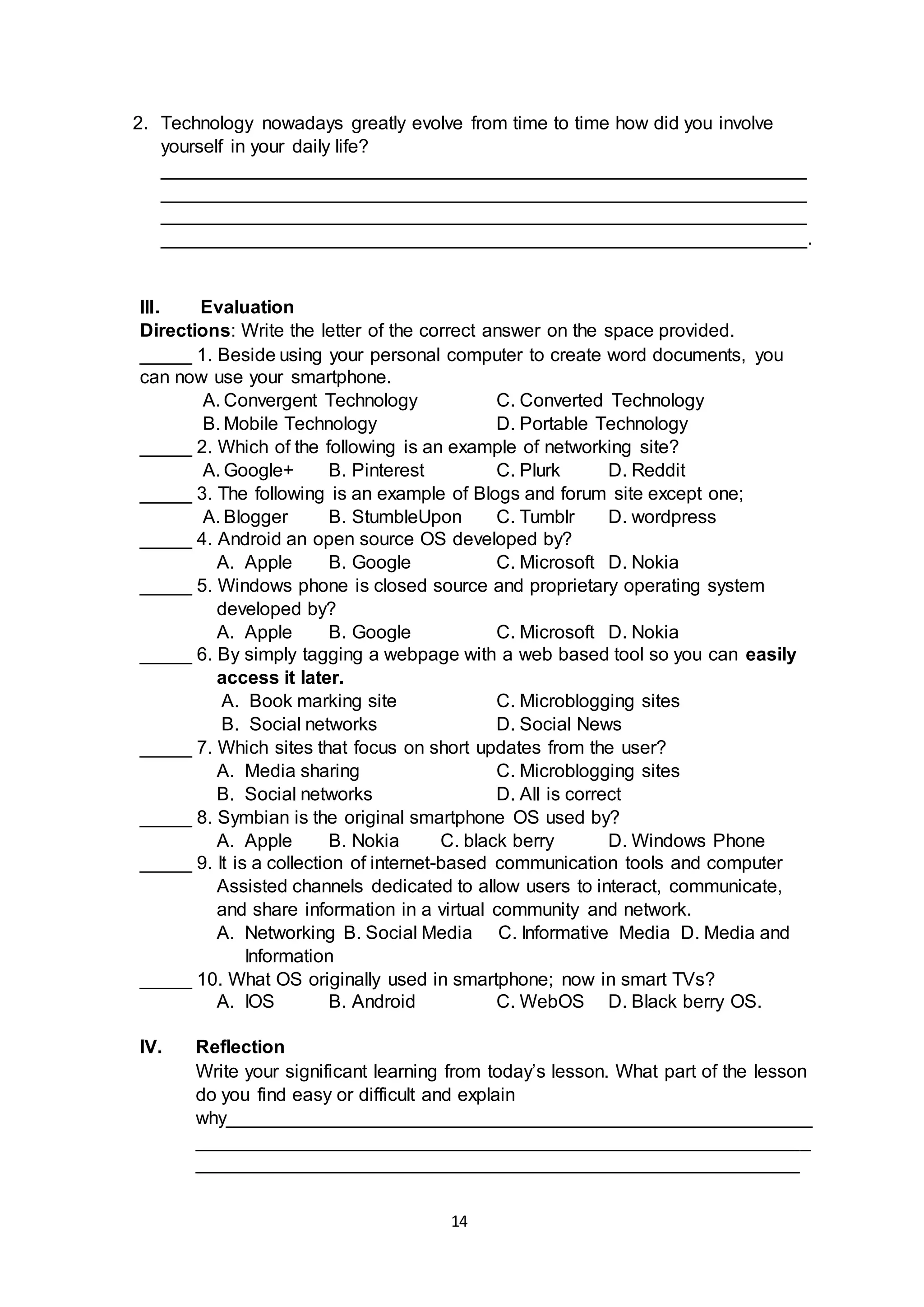 14
2. Technology nowadays greatly evolve from time to time how did you involve
yourself in your daily life?
______________________________________________________________
______________________________________________________________
______________________________________________________________
______________________________________________________________.
III. Evaluation
Directions: Write the letter of the correct answer on the space provided.
_____ 1. Beside using your personal computer to create word documents, you
can now use your smartphone.
A. Convergent Technology C. Converted Technology
B. Mobile Technology D. Portable Technology
_____ 2. Which of the following is an example of networking site?
A. Google+ B. Pinterest C. Plurk D. Reddit
_____ 3. The following is an example of Blogs and forum site except one;
A. Blogger B. StumbleUpon C. Tumblr D. wordpress
_____ 4. Android an open source OS developed by?
A. Apple B. Google C. Microsoft D. Nokia
_____ 5. Windows phone is closed source and proprietary operating system
developed by?
A. Apple B. Google C. Microsoft D. Nokia
_____ 6. By simply tagging a webpage with a web based tool so you can easily
access it later.
A. Book marking site C. Microblogging sites
B. Social networks D. Social News
_____ 7. Which sites that focus on short updates from the user?
A. Media sharing C. Microblogging sites
B. Social networks D. All is correct
_____ 8. Symbian is the original smartphone OS used by?
A. Apple B. Nokia C. black berry D. Windows Phone
_____ 9. It is a collection of internet-based communication tools and computer
Assisted channels dedicated to allow users to interact, communicate,
and share information in a virtual community and network.
A. Networking B. Social Media C. Informative Media D. Media and
Information
_____ 10. What OS originally used in smartphone; now in smart TVs?
A. IOS B. Android C. WebOS D. Black berry OS.
IV. Reflection
Write your significant learning from today’s lesson. What part of the lesson
do you find easy or difficult and explain
why________________________________________________________
___________________________________________________________
__________________________________________________________
 