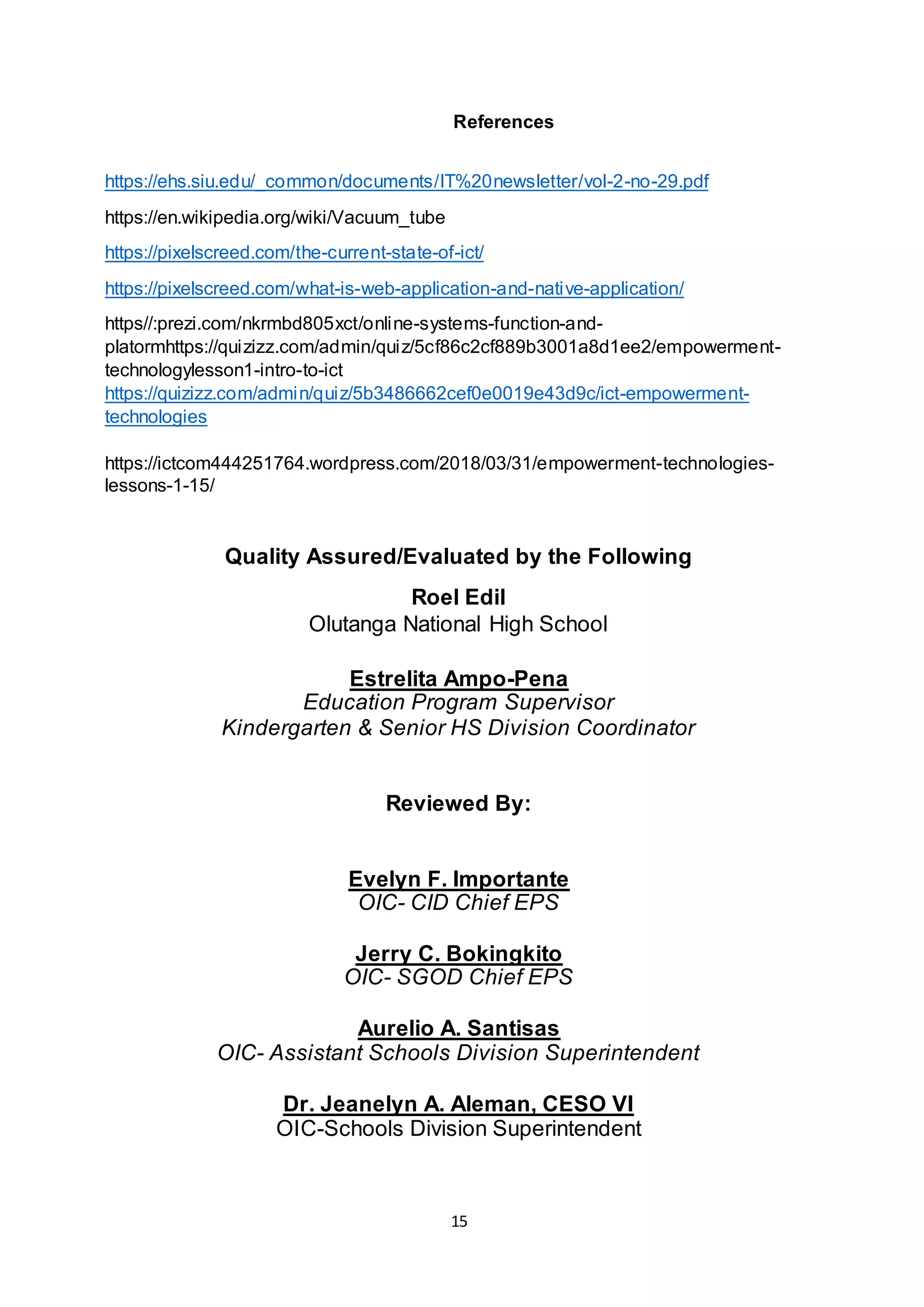 15
References
https://ehs.siu.edu/_common/documents/IT%20newsletter/vol-2-no-29.pdf
https://en.wikipedia.org/wiki/Vacuum_tube
https://pixelscreed.com/the-current-state-of-ict/
https://pixelscreed.com/what-is-web-application-and-native-application/
https//:prezi.com/nkrmbd805xct/online-systems-function-and-
platormhttps://quizizz.com/admin/quiz/5cf86c2cf889b3001a8d1ee2/empowerment-
technologylesson1-intro-to-ict
https://quizizz.com/admin/quiz/5b3486662cef0e0019e43d9c/ict-empowerment-
technologies
https://ictcom444251764.wordpress.com/2018/03/31/empowerment-technologies-
lessons-1-15/
Quality Assured/Evaluated by the Following
Roel Edil
Olutanga National High School
Estrelita Ampo-Pena
Education Program Supervisor
Kindergarten & Senior HS Division Coordinator
Reviewed By:
Evelyn F. Importante
OIC- CID Chief EPS
Jerry C. Bokingkito
OIC- SGOD Chief EPS
Aurelio A. Santisas
OIC- Assistant Schools Division Superintendent
Dr. Jeanelyn A. Aleman, CESO VI
OIC-Schools Division Superintendent
 