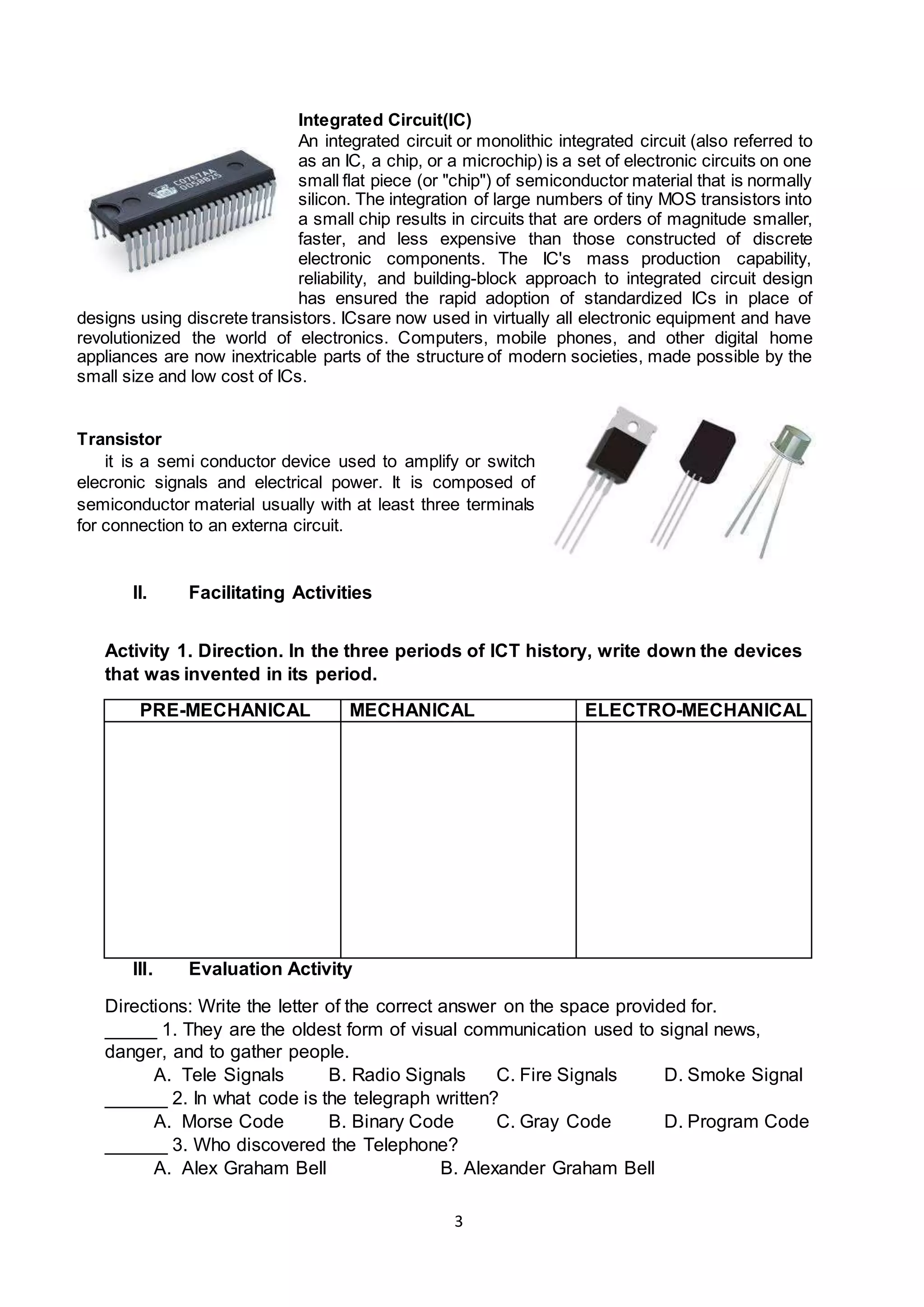 3
Integrated Circuit(IC)
An integrated circuit or monolithic integrated circuit (also referred to
as an IC, a chip, or a microchip) is a set of electronic circuits on one
small flat piece (or "chip") of semiconductor material that is normally
silicon. The integration of large numbers of tiny MOS transistors into
a small chip results in circuits that are orders of magnitude smaller,
faster, and less expensive than those constructed of discrete
electronic components. The IC's mass production capability,
reliability, and building-block approach to integrated circuit design
has ensured the rapid adoption of standardized ICs in place of
designs using discrete transistors. ICsare now used in virtually all electronic equipment and have
revolutionized the world of electronics. Computers, mobile phones, and other digital home
appliances are now inextricable parts of the structure of modern societies, made possible by the
small size and low cost of ICs.
Transistor
it is a semi conductor device used to amplify or switch
elecronic signals and electrical power. It is composed of
semiconductor material usually with at least three terminals
for connection to an externa circuit.
II. Facilitating Activities
Activity 1. Direction. In the three periods of ICT history, write down the devices
that was invented in its period.
PRE-MECHANICAL MECHANICAL ELECTRO-MECHANICAL
III. Evaluation Activity
Directions: Write the letter of the correct answer on the space provided for.
_____ 1. They are the oldest form of visual communication used to signal news,
danger, and to gather people.
A. Tele Signals B. Radio Signals C. Fire Signals D. Smoke Signal
______ 2. In what code is the telegraph written?
A. Morse Code B. Binary Code C. Gray Code D. Program Code
______ 3. Who discovered the Telephone?
A. Alex Graham Bell B. Alexander Graham Bell
 