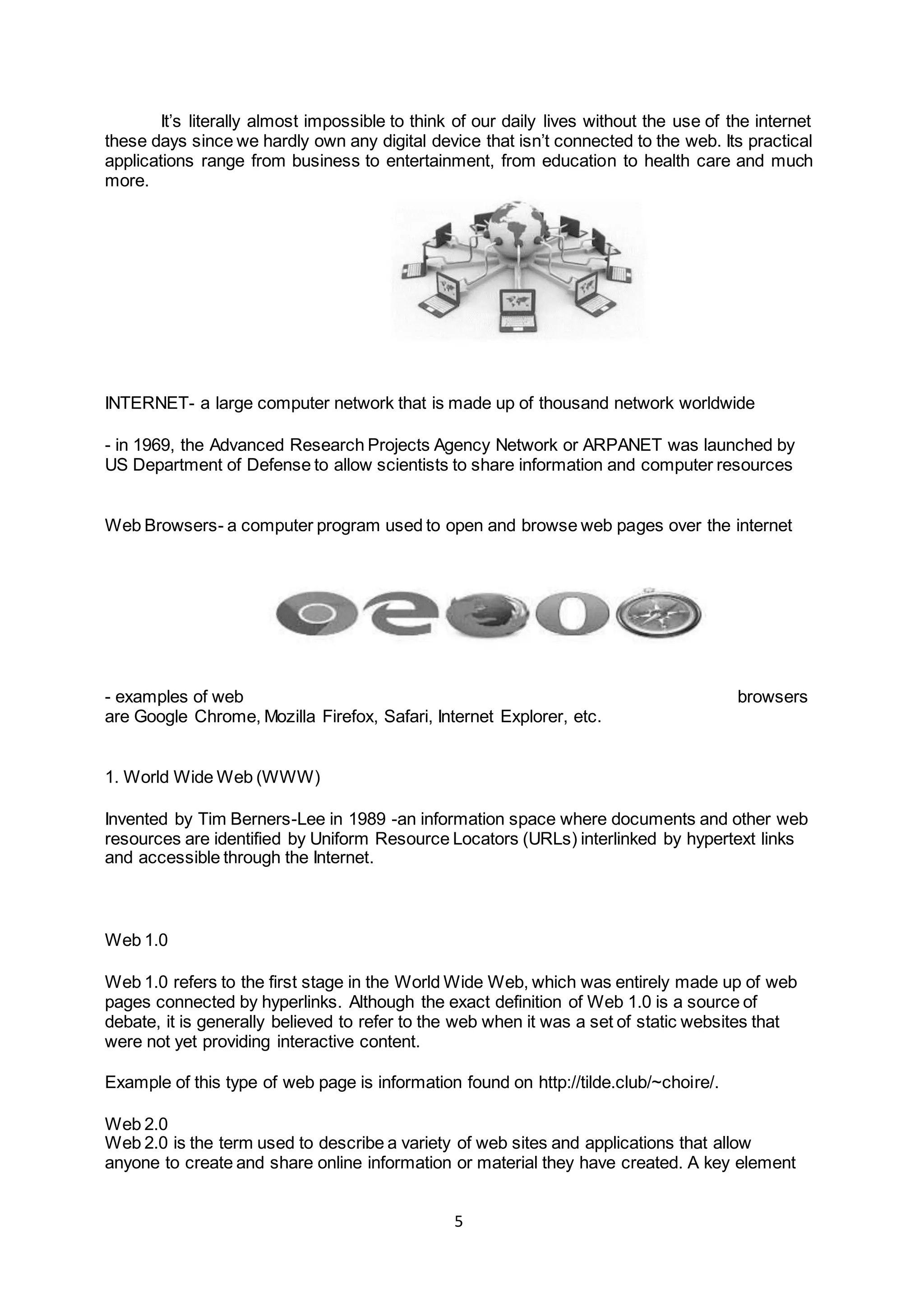 5
It’s literally almost impossible to think of our daily lives without the use of the internet
these days since we hardly own any digital device that isn’t connected to the web. Its practical
applications range from business to entertainment, from education to health care and much
more.
INTERNET- a large computer network that is made up of thousand network worldwide
- in 1969, the Advanced Research Projects Agency Network or ARPANET was launched by
US Department of Defense to allow scientists to share information and computer resources
Web Browsers- a computer program used to open and browse web pages over the internet
- examples of web browsers
are Google Chrome, Mozilla Firefox, Safari, Internet Explorer, etc.
1. World Wide Web (WWW)
Invented by Tim Berners-Lee in 1989 -an information space where documents and other web
resources are identified by Uniform Resource Locators (URLs) interlinked by hypertext links
and accessible through the Internet.
Web 1.0
Web 1.0 refers to the first stage in the World Wide Web, which was entirely made up of web
pages connected by hyperlinks. Although the exact definition of Web 1.0 is a source of
debate, it is generally believed to refer to the web when it was a set of static websites that
were not yet providing interactive content.
Example of this type of web page is information found on http://tilde.club/~choire/.
Web 2.0
Web 2.0 is the term used to describe a variety of web sites and applications that allow
anyone to create and share online information or material they have created. A key element
 