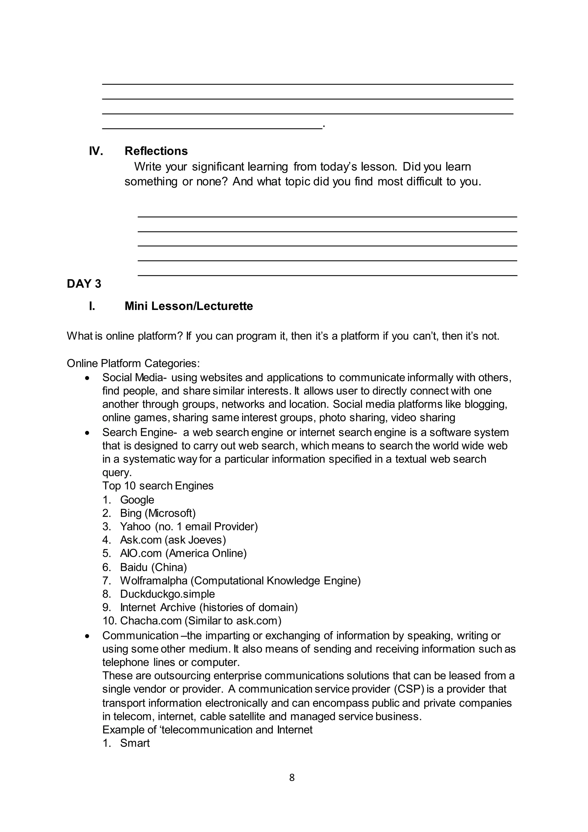 8
______________________________________________________________
______________________________________________________________
______________________________________________________________
_________________________________.
IV. Reflections
Write your significant learning from today’s lesson. Did you learn
something or none? And what topic did you find most difficult to you.
_________________________________________________________
_________________________________________________________
_________________________________________________________
_________________________________________________________
_________________________________________________________
DAY 3
I. Mini Lesson/Lecturette
What is online platform? If you can program it, then it’s a platform if you can’t, then it’s not.
Online Platform Categories:
 Social Media- using websites and applications to communicate informally with others,
find people, and share similar interests. It allows user to directly connect with one
another through groups, networks and location. Social media platforms like blogging,
online games, sharing same interest groups, photo sharing, video sharing
 Search Engine- a web search engine or internet search engine is a software system
that is designed to carry out web search, which means to search the world wide web
in a systematic way for a particular information specified in a textual web search
query.
Top 10 search Engines
1. Google
2. Bing (Microsoft)
3. Yahoo (no. 1 email Provider)
4. Ask.com (ask Joeves)
5. AIO.com (America Online)
6. Baidu (China)
7. Wolframalpha (Computational Knowledge Engine)
8. Duckduckgo.simple
9. Internet Archive (histories of domain)
10. Chacha.com (Similar to ask.com)
 Communication –the imparting or exchanging of information by speaking, writing or
using some other medium. It also means of sending and receiving information such as
telephone lines or computer.
These are outsourcing enterprise communications solutions that can be leased from a
single vendor or provider. A communication service provider (CSP) is a provider that
transport information electronically and can encompass public and private companies
in telecom, internet, cable satellite and managed service business.
Example of ‘telecommunication and Internet
1. Smart
 
