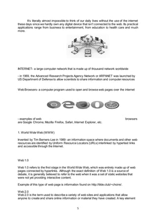 5
It’s literally almost impossible to think of our daily lives without the use of the internet
these days since we hardly own any digital device that isn’t connected to the web. Its practical
applications range from business to entertainment, from education to health care and much
more.
INTERNET- a large computer network that is made up of thousand network worldwide
- in 1969, the Advanced Research Projects Agency Network or ARPANET was launched by
US Department of Defense to allow scientists to share information and computer resources
Web Browsers- a computer program used to open and browse web pages over the internet
- examples of web browsers
are Google Chrome, Mozilla Firefox, Safari, Internet Explorer, etc.
1. World Wide Web (WWW)
Invented by Tim Berners-Lee in 1989 -an information space where documents and other web
resources are identified by Uniform Resource Locators (URLs) interlinked by hypertext links
and accessible through the Internet.
Web 1.0
Web 1.0 refers to the first stage in the World Wide Web, which was entirely made up of web
pages connected by hyperlinks. Although the exact definition of Web 1.0 is a source of
debate, it is generally believed to refer to the web when it was a set of static websites that
were not yet providing interactive content.
Example of this type of web page is information found on http://tilde.club/~choire/.
Web 2.0
Web 2.0 is the term used to describe a variety of web sites and applications that allow
anyone to create and share online information or material they have created. A key element
 