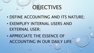 OBJECTIVES
• DEFINE ACCOUNTING AND ITS NATURE;
• EXEMPLIFY INTERNAL USERS AND
EXTERNAL USER;
• APPRECIATE THE ESSENCE OF
ACCOUNTING IN OUR DAILY LIFE.
 