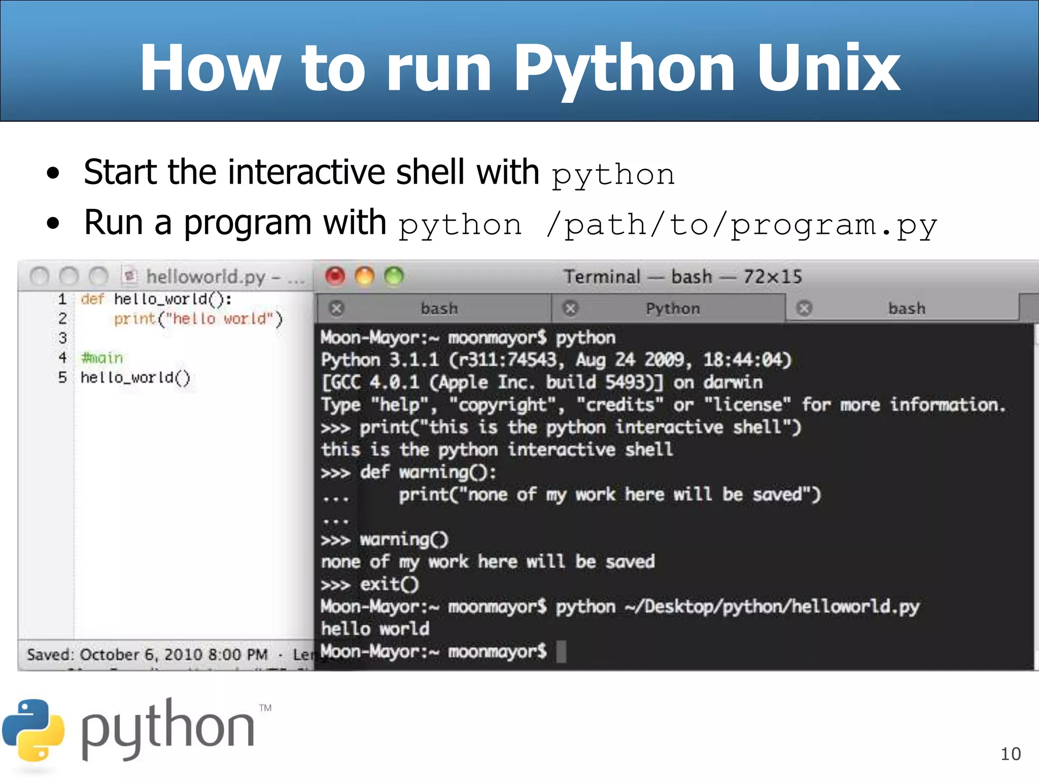 10
How to run Python Unix
• Start the interactive shell with python
• Run a program with python /path/to/program.py
 