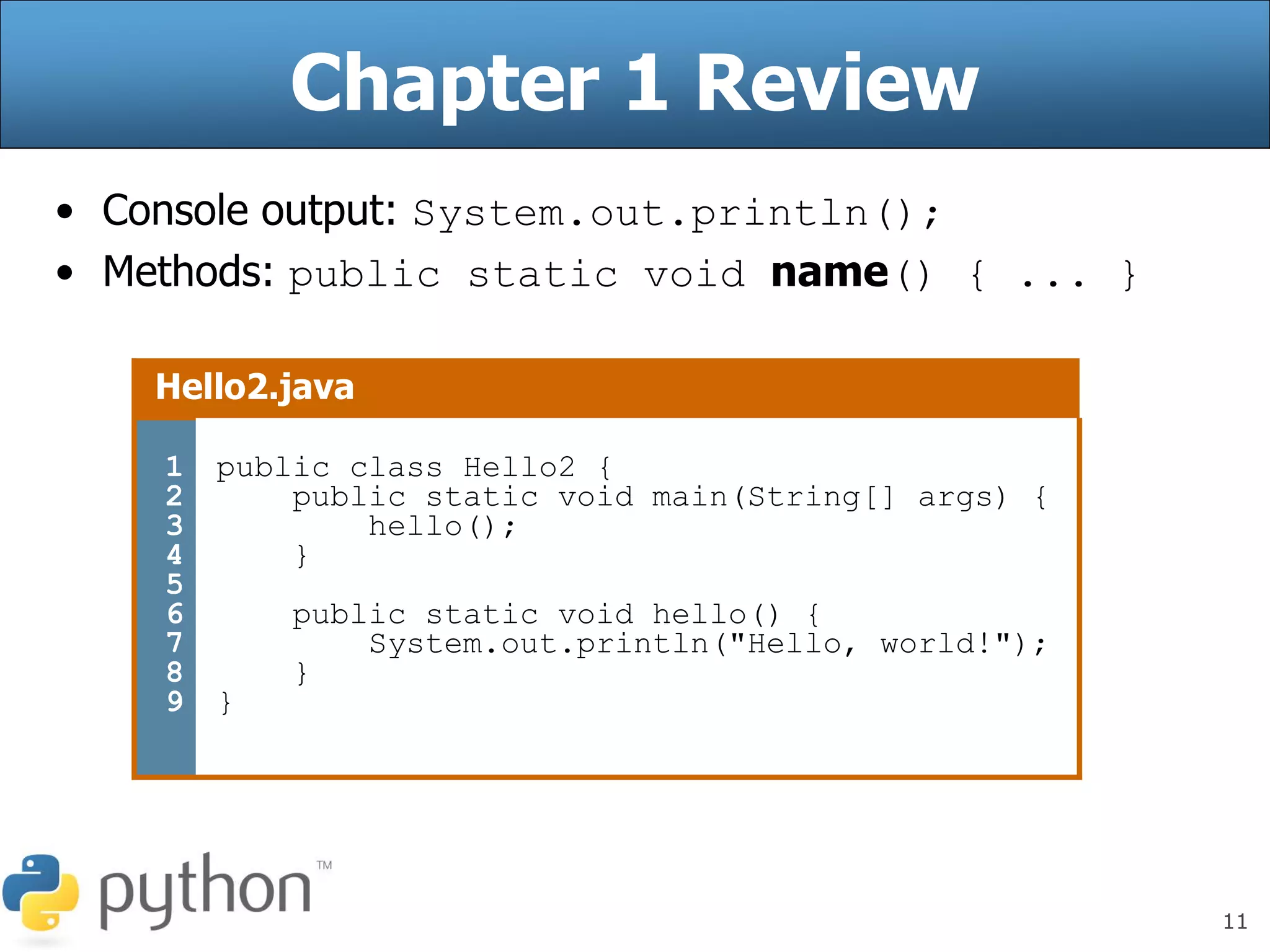 11
Chapter 1 Review
• Console output: System.out.println();
• Methods: public static void name() { ... }
Hello2.java
1
2
3
4
5
6
7
8
9
public class Hello2 {
public static void main(String[] args) {
hello();
}
public static void hello() {
System.out.println("Hello, world!");
}
}
 