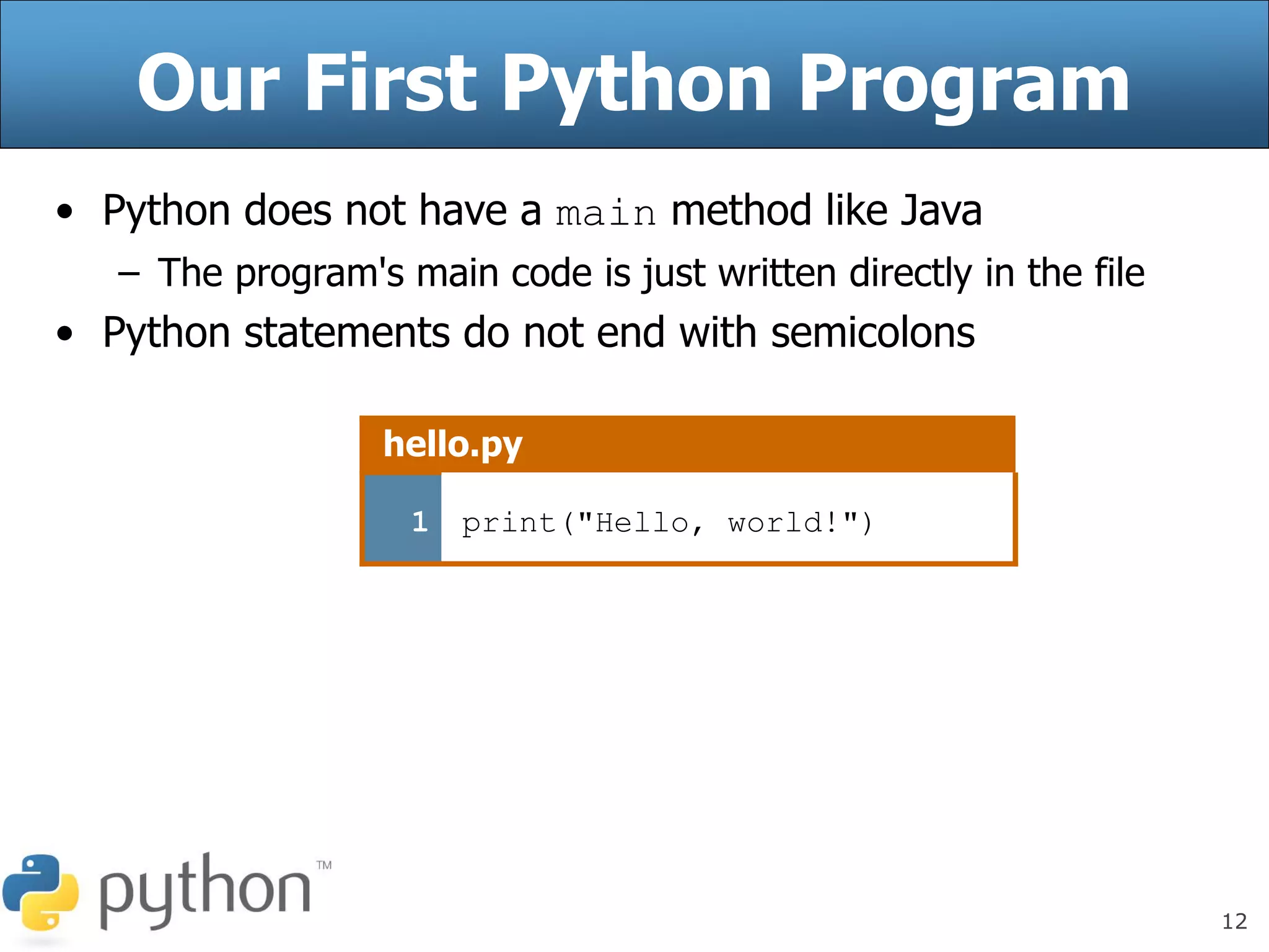 12
Our First Python Program
• Python does not have a main method like Java
– The program's main code is just written directly in the file
• Python statements do not end with semicolons
hello.py
1 print("Hello, world!")
 