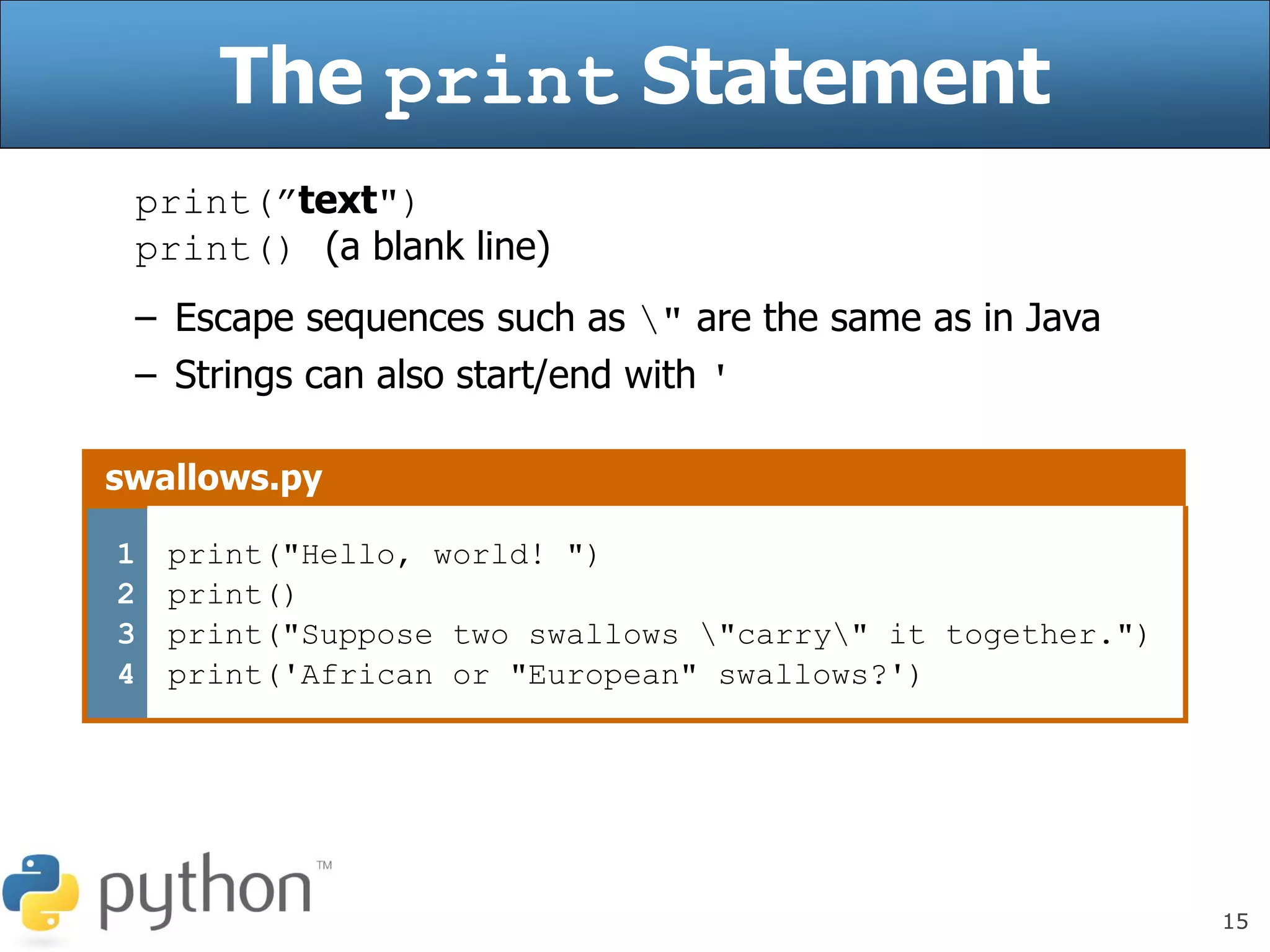 15
The print Statement
print(”text")
print() (a blank line)
– Escape sequences such as " are the same as in Java
– Strings can also start/end with '
swallows.py
1
2
3
4
print("Hello, world! ")
print()
print("Suppose two swallows "carry" it together.")
print('African or "European" swallows?')
 