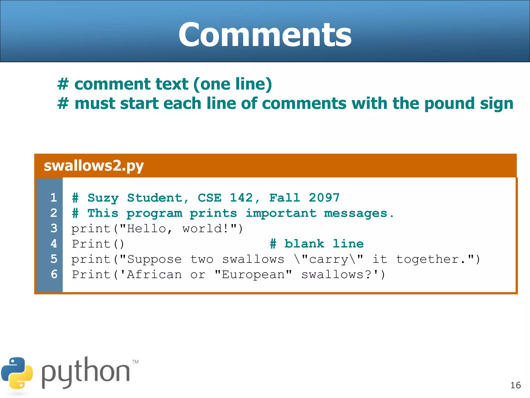 16
Comments
# comment text (one line)
# must start each line of comments with the pound sign
swallows2.py
1
2
3
4
5
6
# Suzy Student, CSE 142, Fall 2097
# This program prints important messages.
print("Hello, world!")
Print() # blank line
print("Suppose two swallows "carry" it together.")
Print('African or "European" swallows?')
 