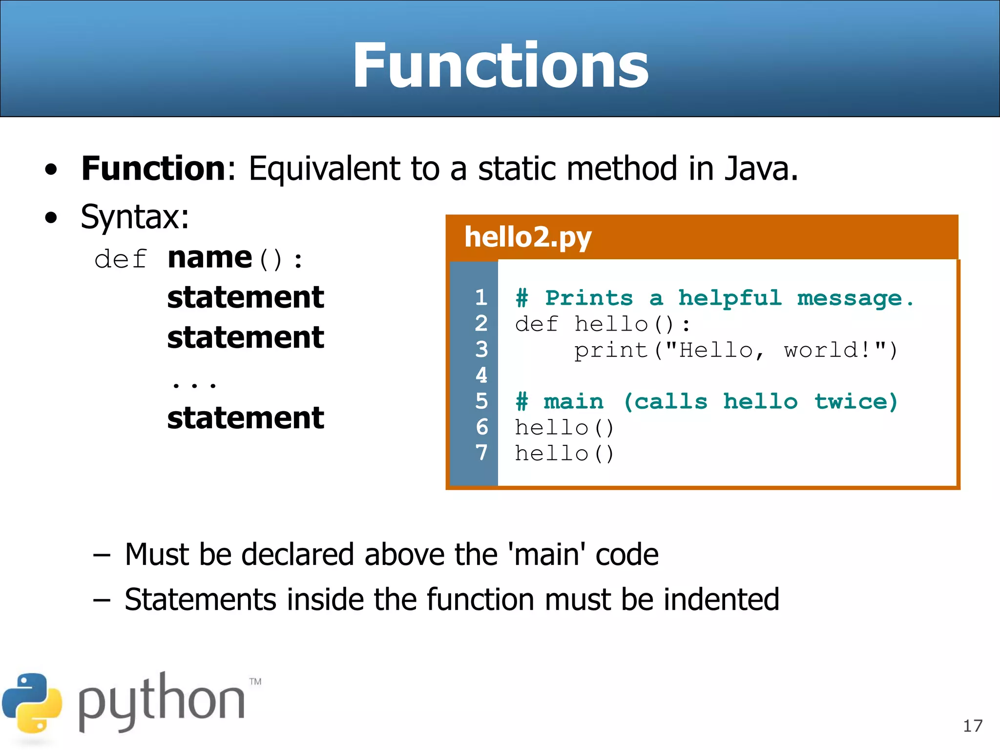 17
Functions
• Function: Equivalent to a static method in Java.
• Syntax:
def name():
statement
statement
...
statement
– Must be declared above the 'main' code
– Statements inside the function must be indented
hello2.py
1
2
3
4
5
6
7
# Prints a helpful message.
def hello():
print("Hello, world!")
# main (calls hello twice)
hello()
hello()
 