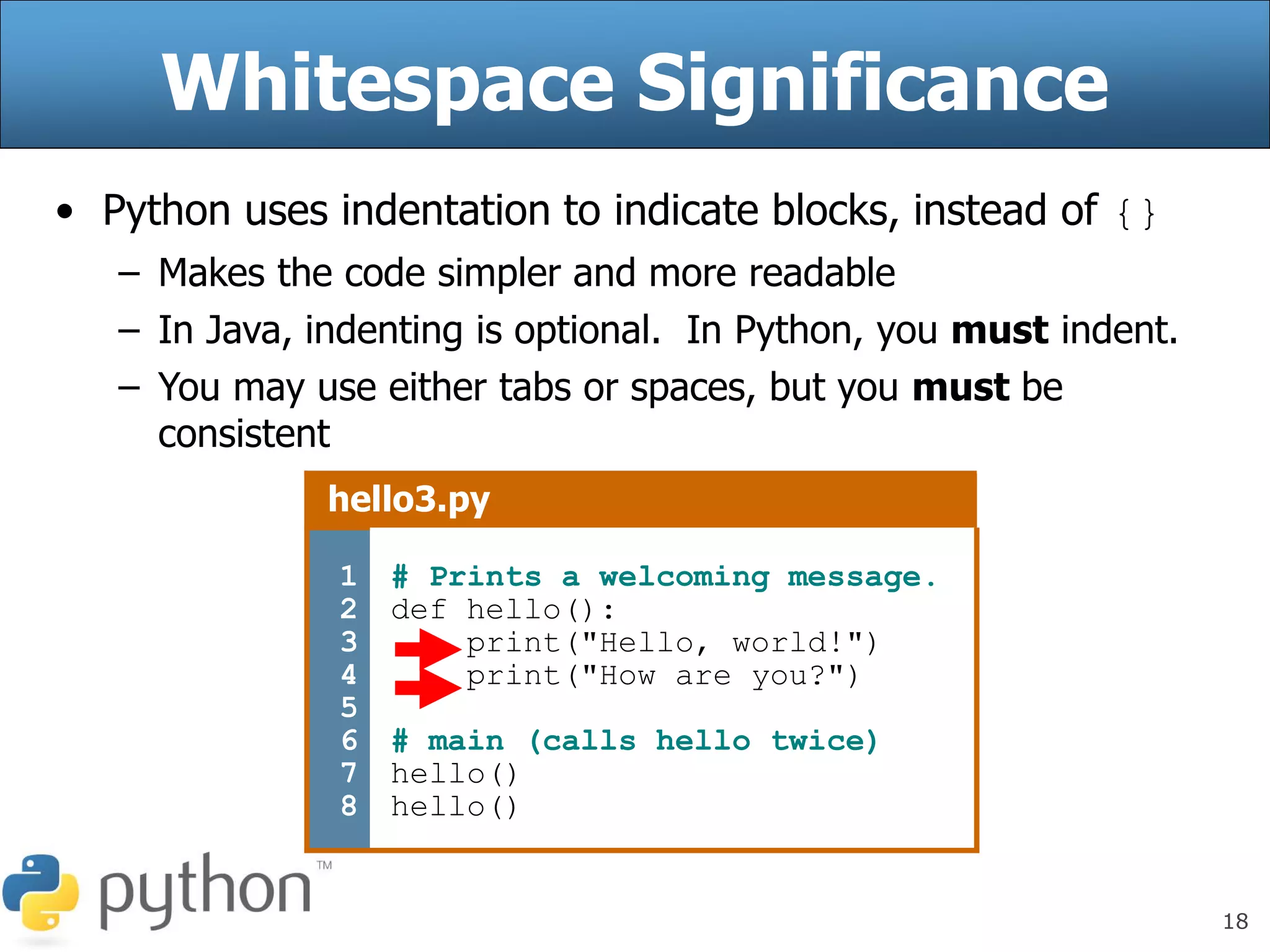 18
Whitespace Significance
• Python uses indentation to indicate blocks, instead of {}
– Makes the code simpler and more readable
– In Java, indenting is optional. In Python, you must indent.
– You may use either tabs or spaces, but you must be
consistent
hello3.py
1
2
3
4
5
6
7
8
# Prints a welcoming message.
def hello():
print("Hello, world!")
print("How are you?")
# main (calls hello twice)
hello()
hello()
 