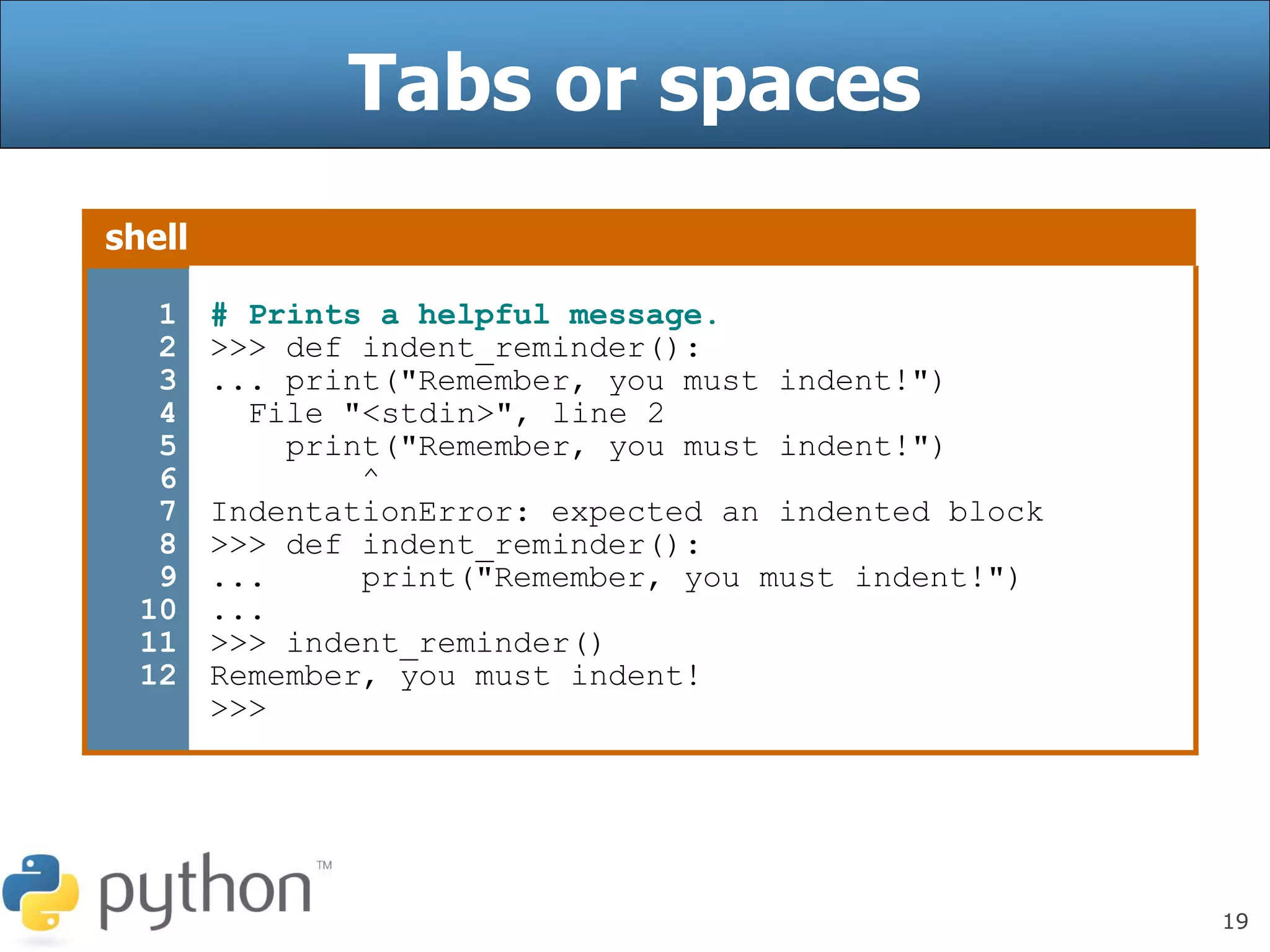 19
Tabs or spaces
shell
1
2
3
4
5
6
7
8
9
10
11
12
# Prints a helpful message.
>>> def indent_reminder():
... print("Remember, you must indent!")
File "<stdin>", line 2
print("Remember, you must indent!")
^
IndentationError: expected an indented block
>>> def indent_reminder():
... print("Remember, you must indent!")
...
>>> indent_reminder()
Remember, you must indent!
>>>
 