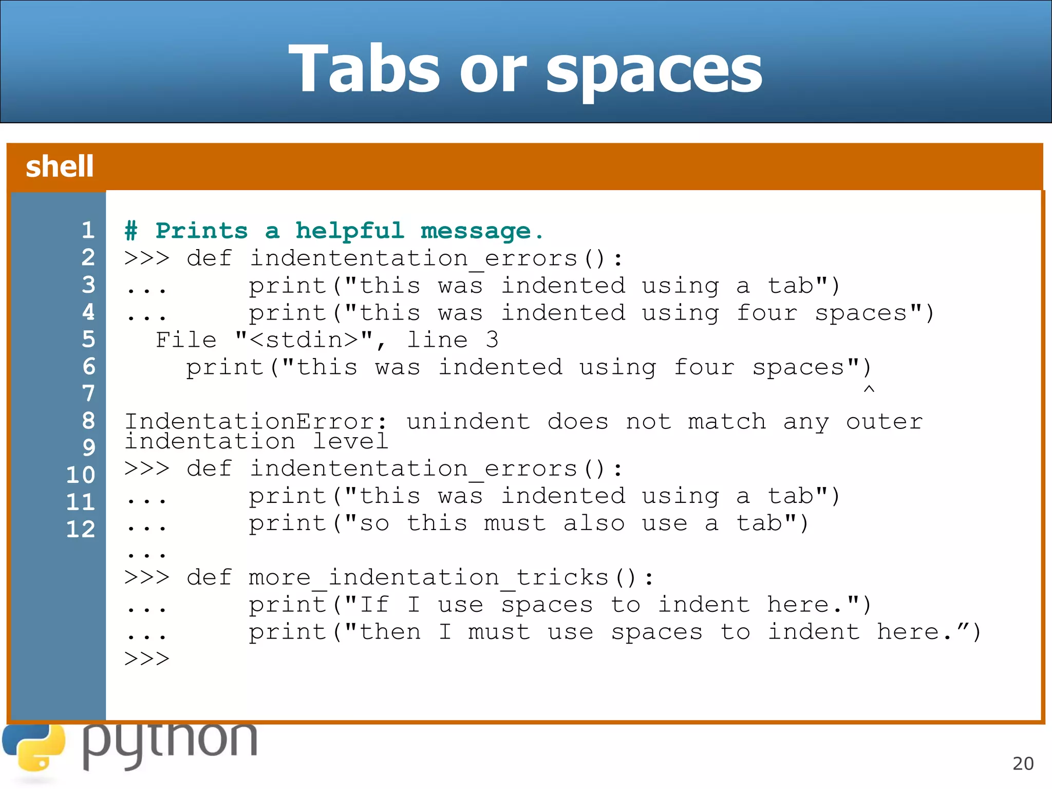20
Tabs or spaces
shell
1
2
3
4
5
6
7
8
9
10
11
12
# Prints a helpful message.
>>> def indententation_errors():
... print("this was indented using a tab")
... print("this was indented using four spaces")
File "<stdin>", line 3
print("this was indented using four spaces")
^
IndentationError: unindent does not match any outer
indentation level
>>> def indententation_errors():
... print("this was indented using a tab")
... print("so this must also use a tab")
...
>>> def more_indentation_tricks():
... print("If I use spaces to indent here.")
... print("then I must use spaces to indent here.”)
>>>
 