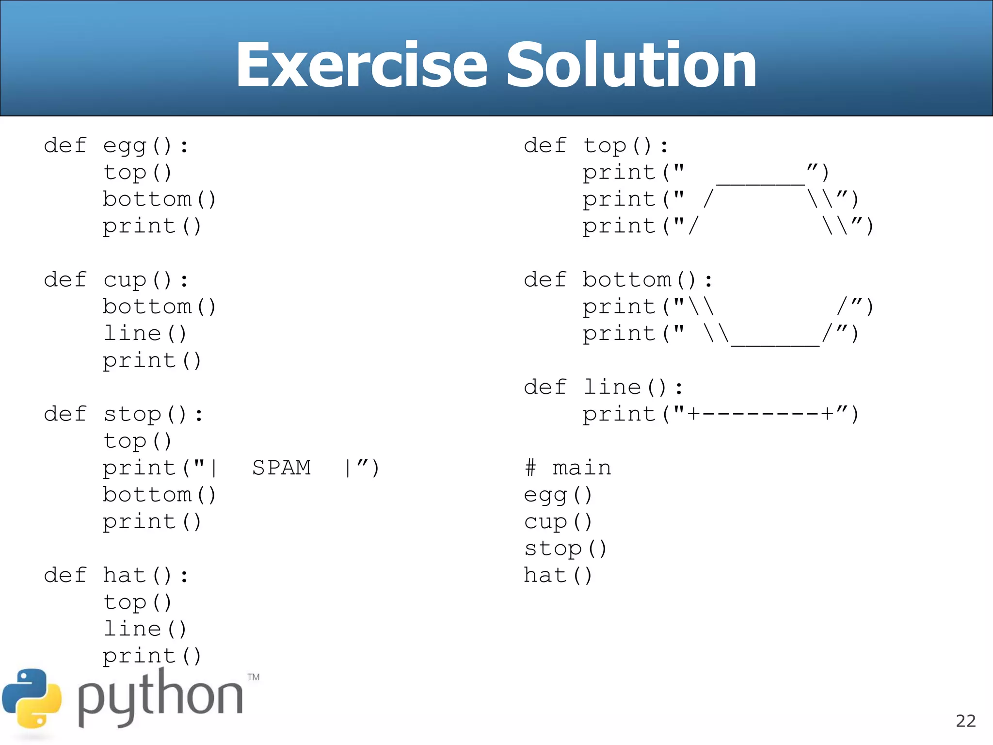 22
Exercise Solution
def egg():
top()
bottom()
print()
def cup():
bottom()
line()
print()
def stop():
top()
print("| SPAM |”)
bottom()
print()
def hat():
top()
line()
print()
def top():
print(" ______”)
print(" / ”)
print("/ ”)
def bottom():
print(" /”)
print(" ______/”)
def line():
print("+--------+”)
# main
egg()
cup()
stop()
hat()
 