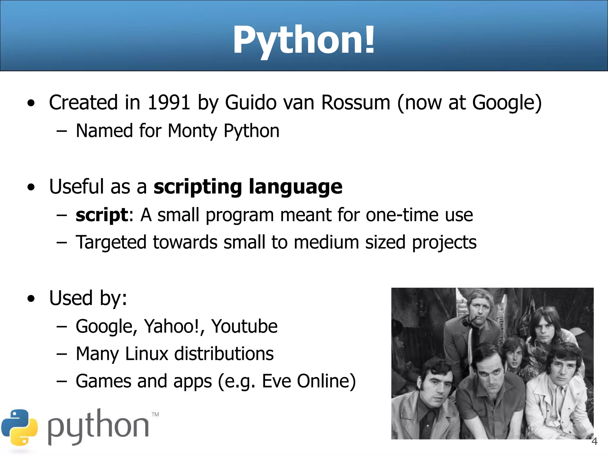 4
Python!
• Created in 1991 by Guido van Rossum (now at Google)
– Named for Monty Python
• Useful as a scripting language
– script: A small program meant for one-time use
– Targeted towards small to medium sized projects
• Used by:
– Google, Yahoo!, Youtube
– Many Linux distributions
– Games and apps (e.g. Eve Online)
 
