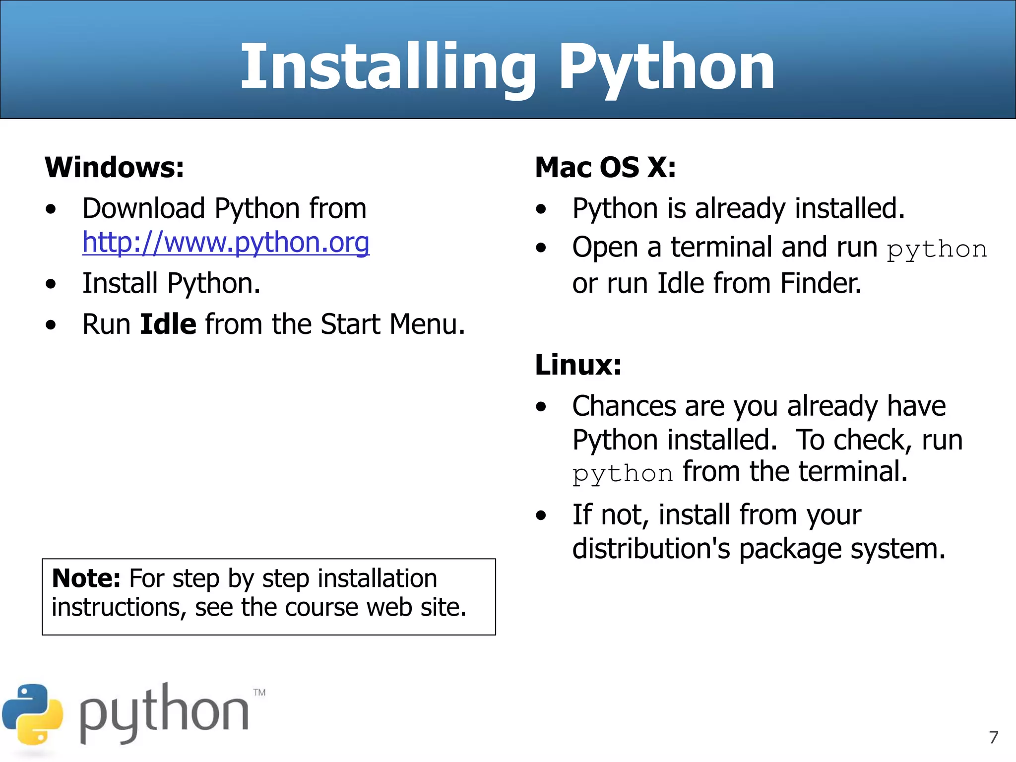 7
Installing Python
Windows:
• Download Python from
http://www.python.org
• Install Python.
• Run Idle from the Start Menu.
Mac OS X:
• Python is already installed.
• Open a terminal and run python
or run Idle from Finder.
Linux:
• Chances are you already have
Python installed. To check, run
python from the terminal.
• If not, install from your
distribution's package system.
Note: For step by step installation
instructions, see the course web site.
 