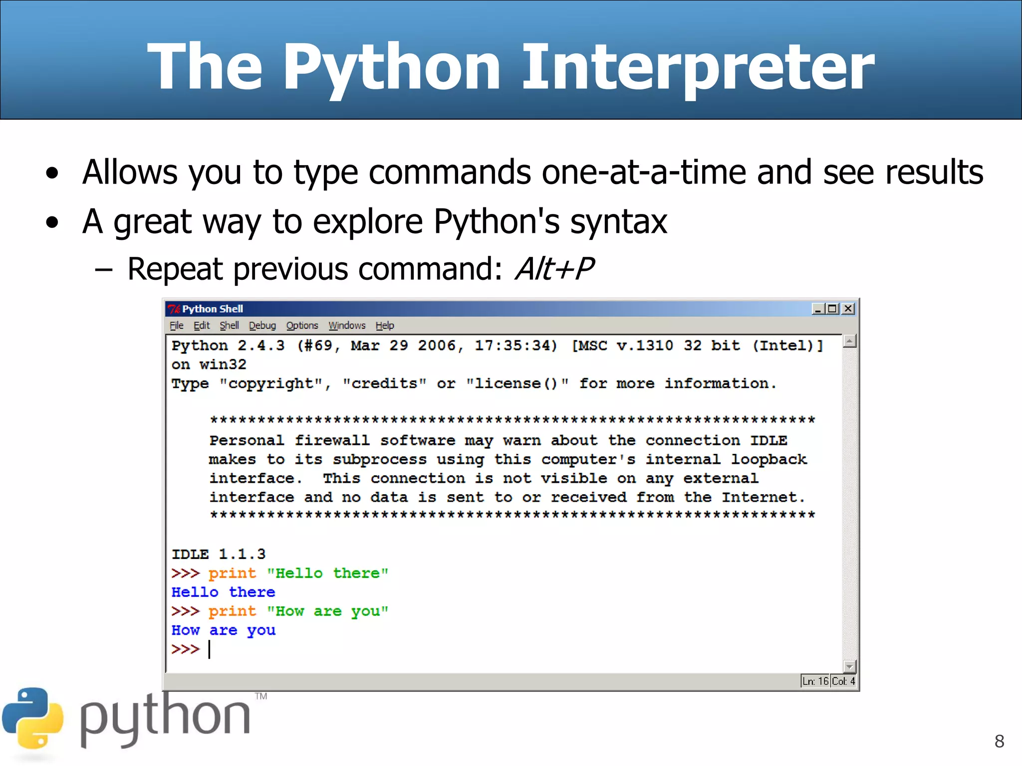 8
The Python Interpreter
• Allows you to type commands one-at-a-time and see results
• A great way to explore Python's syntax
– Repeat previous command: Alt+P
 