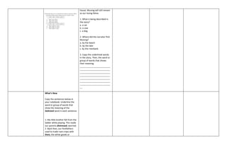 house, Muning will still remain
as our loving feline.
1. What is being described in
the story?
a. a cat
b. a cow
c. a dog
2. Where did the narrator find
Muning?
a. by the beach
b. by the lake
c. by the riverbank
3. Copy the underlined words
in the story. Then, the word or
group of words that shows
their meaning.
_________________________
_________________________
_________________________
_________________________
_________________________
_________________________
_________________________
__
What’s New
Copy the sentences below in
your notebook. Underline the
word or group of words that
show the meaning of the
italicized word in each sentence
1. My little brother fell from the
ladder while playing. This made
our parents distressed, worried.
2. Back then, our forefathers
used to trade root crops with
linen, the white goods or
 
