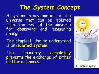 The System Concept
• A system in any portion of the
universe that can be isolated
from the rest of the universe
for observing and measuring
change.
• The simplest kind to understand
is an isolated system.
• The boundary completely
prevents the exchange of either
matter or energy.
 