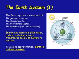 The Earth System (1)
• The Earth system is composed of:
• The geosphere (rocks)
• The atmosphere (air)
• The hydrosphere (water)
• The biosphere (life in all its forms)
• Energy and materials (like water,
carbon, and minerals) are
transferred from one system to
another.
• To a close approximation, Earth is
a closed system.
 
