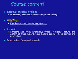 3
Course content
◼ Storms: Tropical Cyclone
◼ Hurricane, Tornado, Storm damage and safety
◼ Wildfires:
◼ Fire Process and Secondary effects
◼ Floods:
◼ Streams and rivers-hydrology; types of floods, nature and
extent of flood hazard, flood hazard zoning - flood control and
protection
◼ Case studies: Geological hazards
 