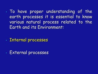 • To have proper understanding of the
earth processes it is essential to know
various natural process related to the
Earth and its Environment:
• Internal processes
• External processes
 