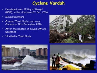 Cyclone Vardah
• Developed over SE Bay of Bengal
(BOB), in the afternoon 6th Dec. 2016
• Moved westward
• Crossed Tamil Nadu coast near
Chennai on 12th December 2016.
• After the landfall, it moved SW and
weakened
• 18 killed in Tamil Nadu
 