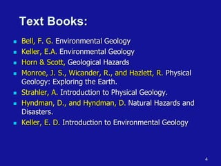 4
Text Books:
◼ Bell, F. G. Environmental Geology
◼ Keller, E.A. Environmental Geology
◼ Horn & Scott, Geological Hazards
◼ Monroe, J. S., Wicander, R., and Hazlett, R. Physical
Geology: Exploring the Earth.
◼ Strahler, A. Introduction to Physical Geology.
◼ Hyndman, D., and Hyndman, D. Natural Hazards and
Disasters.
◼ Keller, E. D. Introduction to Environmental Geology
 